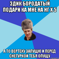 Эдик бородатый подари ка мне на Нг Х 5 а то вертеху запущю и перед снегуркой тебя опущу