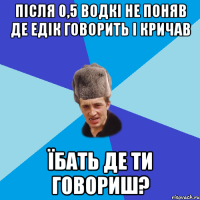 після 0,5 водкі не поняв де Едік говорить і кричав ЇБАТЬ ДЕ ТИ ГОВОРИШ?