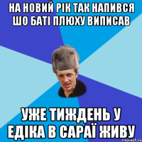 на новий рік так напився шо баті плюху виписав уже тиждень у едіка в сараї живу