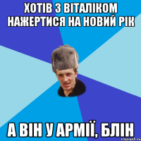 ХОТІВ З ВІТАЛІКОМ НАЖЕРТИСЯ НА НОВИЙ РІК А ВІН У АРМІЇ, БЛІН