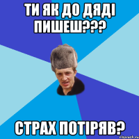 ти як до дяді пишеш??? СТРАХ ПОТІРЯВ?