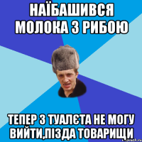 Наїбашився молока з рибою тепер з туалєта не могу вийти,пізда товарищи