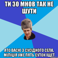 Ти зо мнов так не шути ато Васю з сусідного села, міліція уже пять суток іщет