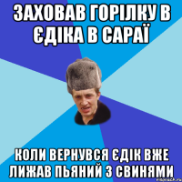 заховав горілку в єдіка в сараї коли вернувся єдік вже лижав пьяний з свинями