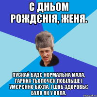 С Дньом Рождєнія, Женя. Пускай будє нормальна мала, гарних тьолочєк побільше і умєрєнно бухла. І шоб здоровьє було як у вола.