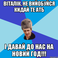 ВІТАЛІК, НЕ ВИЙОБУЙСЯ КИДАЙ ТЕ АТБ І ДАВАЙ ДО НАС НА НОВИЙ ГОД!!!