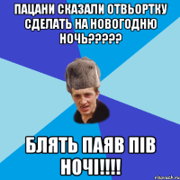 пацани сказали отвьортку сделать на новогодню ночь????? блять паяв пів ночі!!!!