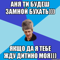 Аня ти будеш замной бухать))) Якщо да я тебе жду дитино моя)))