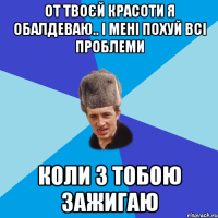 От твоєй красоти я обалдеваю.. і мені похуй всі проблеми Коли з тобою зажигаю