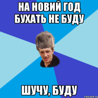 на новий год бухать не буду шучу, буду