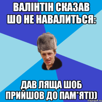 валінтін сказав шо не навалиться: дав ляща шоб прийшов до пам*яті))