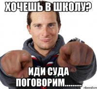 хочешь в школу? иди суда поговорим.........