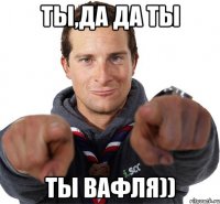 Ты,да да ты ты вафля))