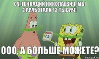 Оу, Геннадий Николаевич, мы заработали 13 тысяч! ООО, а больше можете?