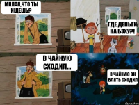 Милая,что ты ищешь? Где деньги на бэху?! В чайную сходил... В чайную он блять сходил