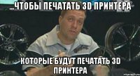 ...чтобы печатать 3D принтера которые будут печатать 3D принтера