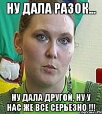 НУ ДАЛА РАЗОК... НУ ДАЛА ДРУГОЙ, НУ У НАС ЖЕ ВСЕ СЕРЬЕЗНО !!!