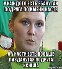 У КАЖДОГО ЕСТЬ ЕБАНУТАЯ ПОДРУГА ПО ИМЕНИ НАСТЯ А У НАСТИ ЕСТЬ ВООБЩЕ ПИЗДАНУТАЯ ПОДРУГА КСЮША