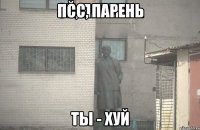 псс, парень ты - хуй