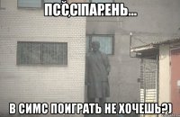 Пссс парень... В симс поиграть не хочешь?)