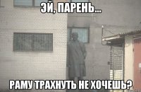  Раму трахнуть не хочешь?