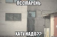 Псс парень хату надо??