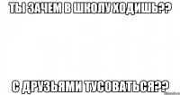 ты зачем в школу ходишь?? с друзьями тусоваться??