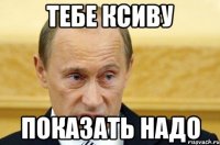 ТЕБЕ КСИВУ ПОКАЗАТЬ НАДО