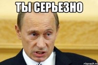 Ты серьезно 