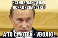 Ксения, как дела в психдиспансере? А то смотри - уволю!