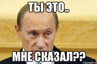 Ты это.. мне сказал??