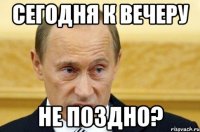 сегодня к вечеру не поздно?