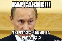 Карсаков!!! Ты что?!? Забил на работу?!?