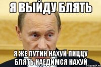 Я выйду блять Я же путин нахуй пиццу блять наедимся нахуй