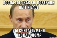 Посла того как вы поверили Пете и Васе Вы считаете меня пиздаболом?