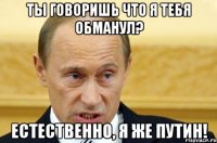 Ты говоришь что я тебя обманул? Естественно, Я же Путин!