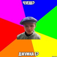 чуеш? джумка е?