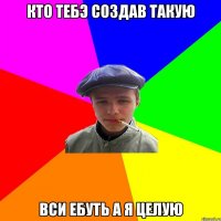 Кто тебэ создав такую Вси ебуть а я целую