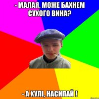 - Малая, може бахнем сухого вина? - А хулі, насипай !