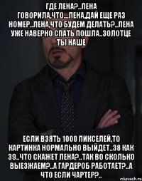 где лена?..лена говорила,что...лена,дай еще раз номер..лена,что будем делать?..лена уже наверно спать пошла..золотце ты наше если взять 1000 пикселей,то картинка нормально выйдет..38 как 39..что скажет лена?..так во сколько выезжаем?..а гардероб работает?..а что если чартер?..