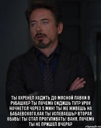  Ты охренел ходить до мясной лавки в рубашке? ты почему сидишь тут? Урок начнется через 5 мин! ты же живешь на Бабаевского,как ты успеваешь? Вторая обувь! ты стал прогуливать! Ваня, почему ты не пришел вчера?