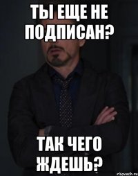 ТЫ ЕЩЕ НЕ ПОДПИСАН? ТАК ЧЕГО ЖДЕШЬ?