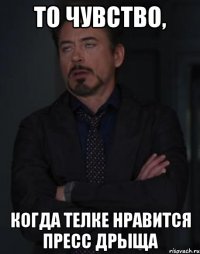 то чувство, когда телке нравится пресс дрыща