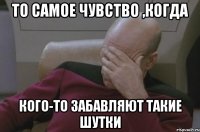 То самое чувство ,когда кого-то забавляют такие шутки