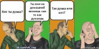 Кеп ты дома? Ты мне на домашний звонишь сам то как думаешь Так дома или нет?