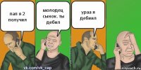 пап я 2 получил молодец сынок. ты дебил ураа я дебиил