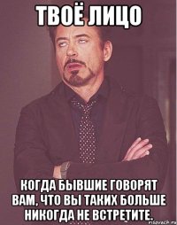 Твоё лицо когда бывшие говорят вам, что вы таких больше никогда не встретите.