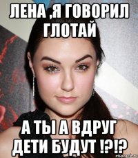 Лена ,Я говорил глотай А ты а вдруг дети будут !?!?