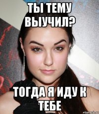 ты тему выучил? тогда я иду к тебе