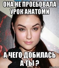 она не проебовала урок анатоми а чего добилась а ты ?